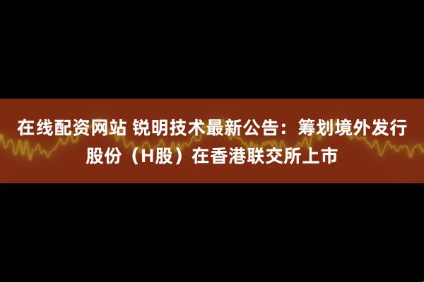 在线配资网站 锐明技术最新公告：筹划境外发行股份（H股）在香港联交所上市