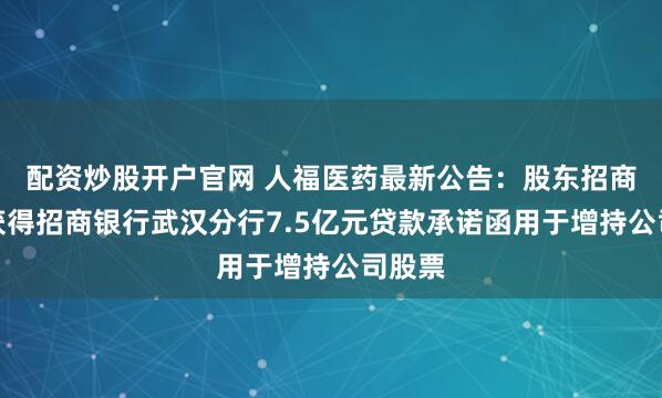 配资炒股开户官网 人福医药最新公告：股东招商生科获得招商银行武汉分行7.5亿元贷款承诺函用于增持公司股票
