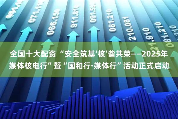 全国十大配资 “安全筑基‘核’谐共荣——2025年媒体核电行”暨“国和行·媒体行”活动正式启动
