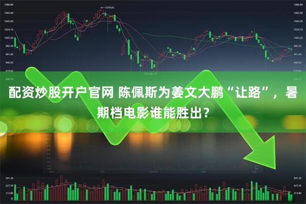 配资炒股开户官网 陈佩斯为姜文大鹏“让路”，暑期档电影谁能胜出？