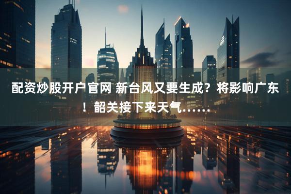配资炒股开户官网 新台风又要生成？将影响广东！韶关接下来天气……
