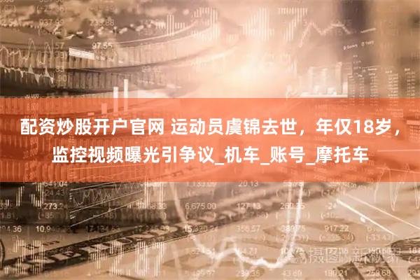 配资炒股开户官网 运动员虞锦去世，年仅18岁，监控视频曝光引争议_机车_账号_摩托车