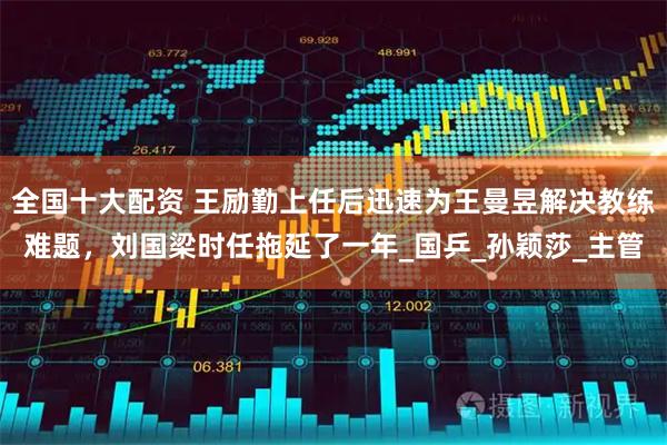 全国十大配资 王励勤上任后迅速为王曼昱解决教练难题，刘国梁时任拖延了一年_国乒_孙颖莎_主管