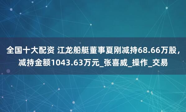 全国十大配资 江龙船艇董事夏刚减持68.66万股，减持金额1043.63万元_张喜威_操作_交易