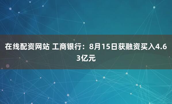 在线配资网站 工商银行：8月15日获融资买入4.63亿元