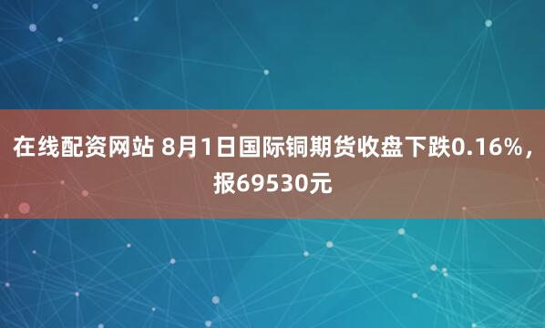 在线配资网站 8月1日国际铜期货收盘下跌0.16%，报69530元