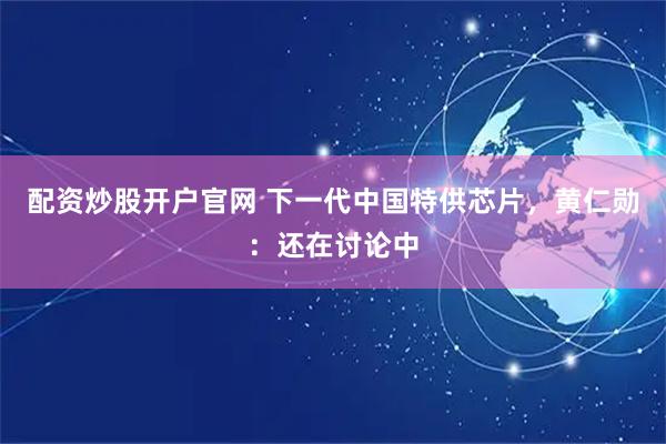 配资炒股开户官网 下一代中国特供芯片，黄仁勋：还在讨论中