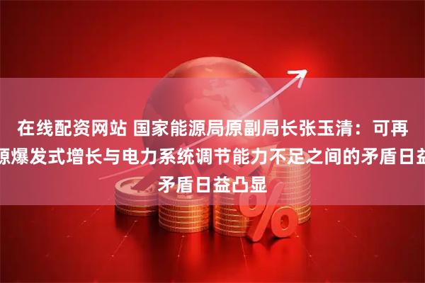 在线配资网站 国家能源局原副局长张玉清：可再生能源爆发式增长与电力系统调节能力不足之间的矛盾日益凸显