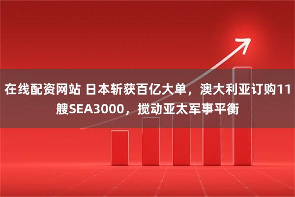 在线配资网站 日本斩获百亿大单，澳大利亚订购11艘SEA3000，搅动亚太军事平衡