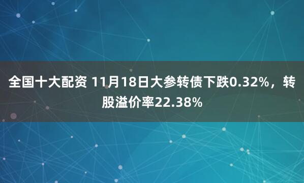全国十大配资 11月18日大参转债下跌0.32%，转股溢价率22.38%