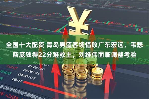 全国十大配资 青岛男篮客场惜败广东宏远，韦瑟斯庞独得22分难救主，刘维伟面临调整考验