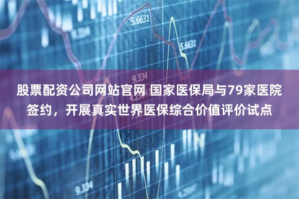 股票配资公司网站官网 国家医保局与79家医院签约，开展真实世界医保综合价值评价试点